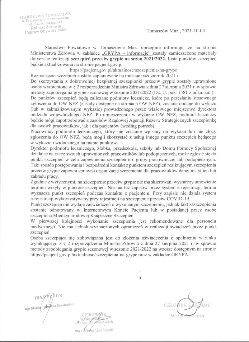 Na zdjęciu: pismo z tekstem: Starostwo Powiatowe w Tomaszowie Maz. uprzejmie informuje, że na stronie Ministerstwa Zdrowia w zakładce „GRYPA – informacje” zostały zamieszczone materiały dotyczące realizacji szczepień przeciw grypie na sezon 2021/2022. Lista punktów szczepień będzie aktualizowana na stronie pacjent.gov.pl https://pacjent.gov.pl/aktualnosc/szczepienia-na-grype Rozpoczęcie szczepień zostało zaplanowane na październik 2021 r. Do skorzystania z dobrowolnej, bezpłatnej szczepionki przeciw grypie zostały uprawnione osoby wymienione w § 2 rozporządzenia Ministra Zdrowia z dnia 27 sierpnia 2021 r. w sprawie metody zapobiegania grypie sezonowej w sezonie 2021/2022 (Dz. U. poz. 1581 z późn. zm.). Do punktów szczepień będą zaliczane podmioty lecznicze, które po przesłaniu stosownego zgłoszenia do OW NFZ (zasady dostępne na stronach OW NFZ), zostaną dodane do wykazu (lub w zaktualizowanym wykazie) prowadzonego przez właściwego miejscowo dyrektora oddziału wojewódzkiego NFZ. Po umieszczeniu w wykazie OW NFZ, podmiot leczniczy będzie mógł zapotrzebować z zasobów Rządowej Agencji Rezerw Strategicznych szczepionkę dla swoich pracowników, jak i dla pacjentów (według potrzeb). Pracownicy podmiotu leczniczego, który nie zostanie wpisany do wykazu lub nie złoży zgłoszenia do OW NFZ, będą mogli skorzystać z usług innego punktu szczepień będącego  w wykazie i widocznego na mapie punktów. Dyrektor podmiotu leczniczego, żłobka, przedszkola, szkoły lub Domu Pomocy Społecznej działając na rzecz swoich uprawnionych pracowników lub podopiecznych, może zgłosić się do punku szczepień w celu zapewnienia szczepień np. grupy pracowniczej lub podopiecznych. Taki sposób postępowania i bezpośredni kontakt z punktem szczepień realizującym szczepienia przeciw grypie zapewni sprawną organizację szczepienia dla pracowników danej instytucji lub zakładu pracy. Zgodnie z wytycznymi, na szczepienie przeciw grypie nie ma skierowań, wystarczy umówienie terminu wizyty w punkcie szczepień. Nie ma też zapisów przez system e-rejestracji, termin wyznacza punkt szczepień podczas kontaktu z pacjentem. Przy zapisie nie działa system  e-rejestracji wykorzystywany przy rejestracji na szczepienie przeciw COVID-19. Punkt szczepień nie wydaje zaświadczeń o wykonanym szczepieniu, jednak fakt zaszczepienia zostanie odnotowany w Internetowym Koncie Pacjenta lub w posiadanej przez osobę szczepioną Międzynarodowej Książeczce Szczepień. W pierwszej kolejności wykonanie szczepienia jest rekomendowane dla personelu medycznego. Nie ma jednak wyznaczonych ograniczeń w realizacji świadczeń przez punkt szczepień. Osoba szczepiąca się zobowiązana jest do złożenia oświadczenia o spełnieniu warunku wynikającego z § 2 rozporządzenia Ministra Zdrowia z dnia 27 sierpnia 2021 r. w sprawie metody zapobiegania grypie sezonowej w sezonie 2021/2022 na wzorze dostępnym na stronie https://pacjent.gov.pl/aktualnosc/szczepienia-na-grype oraz w zakładce GRYPA.