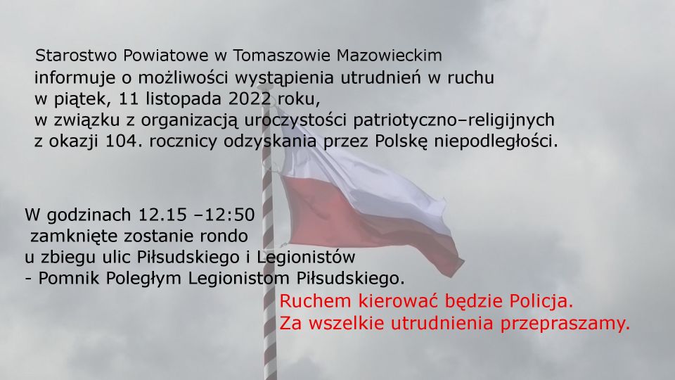 Na zdjęciu informacja: Starostwo Powiatowe w Tomaszowie Mazowieckim                                                                    informuje o możliwości wystąpienia utrudnień w ruchu w piątek, 11 listopada 2022 roku, w związku z organizacją uroczystości patriotyczno–religijnych z okazji 104. rocznicy odzyskania przez Polskę niepodległości.  W godzinach 12.15 –12:50 zamknięte zostanie rondo  u zbiegu ulic Piłsudskiego i Legionistów  - Pomnik Poległym Legionistom Piłsudskiego. Ruchem kierować będzie Policja. Za wszelkie utrudnienia przepraszamy.