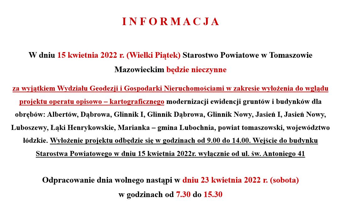 Na zdjęciu: informacją, że  15 kwietnia 2022 r. (Wielki Piątek) Starostwo Powiatowe w Tomaszowie Mazowieckim będzie nieczynne za wyjątkiem Wydziału Geodezji i Gospodarki Nieruchomościami w zakresie wyłożenia do wglądu projektu operatu opisowo – kartograficznego modernizacji ewidencji gruntów i budynków dla obrębów: Albertów, Dąbrowa, Glinnik I, Glinnik Dąbrowa, Glinnik Nowy, Jasień I, Jasień Nowy, Luboszewy, Łąki Henrykowskie, Marianka – gmina Lubochnia, powiat tomaszowski, województwo łódzkie. Wyłożenie projektu odbędzie się w godzinach od 9.00 do 14.00. Wejście do budynku Starostwa Powiatowego w dniu 15 kwietnia 2022r. wyłącznie od ul. św. Antoniego 41. dpracowanie dnia wolnego nastąpi w dniu 23 kwietnia 2022 r. (sobota) w godzinach od 7.30 do 15.30