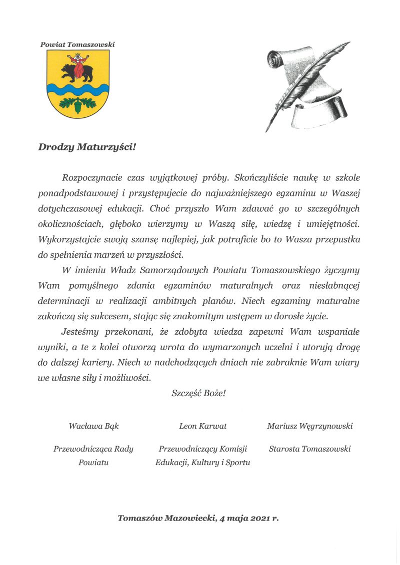 Na zdjęciu: życzenia dla Maturzystów 2021- Drodzy Maturzyści!  	Rozpoczynacie czas wyjątkowej próby. Skończyliście naukę w szkole ponadpodstawowej i przystępujecie do najważniejszego egzaminu w Waszej dotychczasowej edukacji. Choć przyszło Wam zdawać go w szczególnych okolicznościach, głęboko wierzymy w Waszą siłę, wiedzę i umiejętności. Wykorzystajcie swoją szansę najlepiej, jak potraficie bo to Wasza przepustka do spełnienia marzeń w przyszłości. 	W imieniu Władz Samorządowych Powiatu Tomaszowskiego życzymy Wam pomyślnego zdania egzaminów maturalnych oraz niesłabnącej determinacji w realizacji ambitnych planów. Niech egzaminy maturalne zakończą się sukcesem, stając się znakomitym wstępem w dorosłe życie.  	Jesteśmy przekonani, że zdobyta wiedza zapewni Wam wspaniałe wyniki, a te z kolei otworzą wrota do wymarzonych uczelni i utorują drogę do dalszej kariery. Niech w nadchodzących dniach nie zabraknie Wam wiary we własne siły i możliwości. Szczęść Boże!