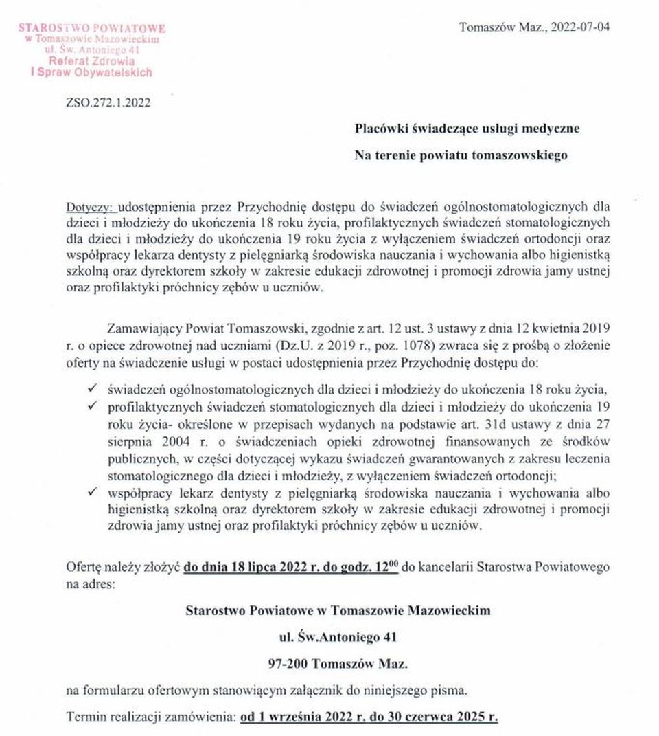 Powiat Tomaszowski zwraca się z prośbą o złożenie oferty na świadczenie usługi w postaci udostępnienia przez Przychodnię dostępu do: - świadczeń ogólnostomatologicznych dla dzieci i młodzieży do ukończenie 18 roku życia, - profilaktycznych świadczeń stomatologicznych dla dzieci i młodzież do ukończenia 19 roku życia – określone w przepisach wydanych na podst. art. 31d ustawy z dnia 27 sierpnia 2004 roku o świadczeniach opieki zdrowotnej finansowanych ze środków publicznych, w części dotyczącej wykazu świadczeń gwarantowanych z zakresu leczenia stomatologicznego dla dzieci i młodzieży z wyłączeniem świadczeń ortodoncji, - współpracy lekarza dentysty z pielęgniarką ,środowiska nauczania i wychowania albo higienistką szkolną oraz dyrektorem szkoły w zakresie edukacji zdrowotnej i promocji zdrowia jamy ustnej oraz profilaktyki próchnicy zębów u uczniów. Ofertę należy złożyć do 18 lipca 2022 roku do godziny 12.00 do kancelarii Starostwa Powiatowego na adres: Starostwo Powiatowe w Tomaszowie Mazowieckim ul. św Antoniego 41 97-200 Tomaszów Mazowiecki Termin realizacji zamówienia od 1 września 2022 r. do 30 czerwca 2025 roku.