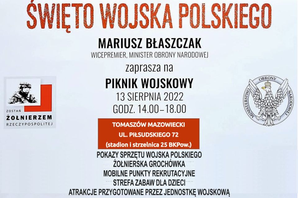 Mariusz Błaszczak – Wicepremier, Minister Obrony Narodowej zaprasza na piknik wojskowy w sobotę, 13 sierpnia 2022 roku, w godzinach 14.00 – 18.00 na stadionie 25. Brygady Kawalerii Powietrznej w Tomaszowie Mazowieckim ul. Piłsudskiego 72. Mariusz Błaszczak – Wicepremier, Minister Obrony Narodowej zaprasza na piknik wojskowy w sobotę, 13 sierpnia 2022 roku, w godzinach 14.00 – 18.00 na stadionie 25. Brygady Kawalerii Powietrznej w Tomaszowie Mazowieckim ul. Piłsudskiego 72.