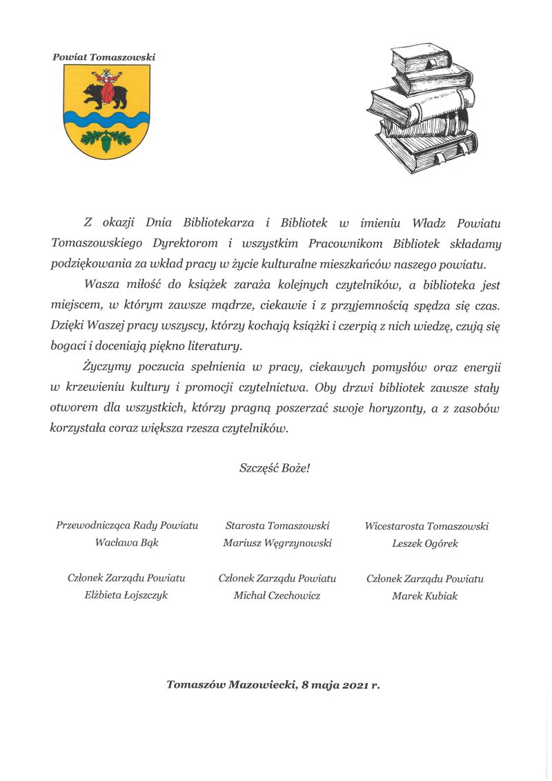 Na zdjęciu: najlepsze życzenia z okazji Dnia Bibliotekarza i Bibliotek:  Z okazji Dnia Bibliotekarza i Bibliotek, w imieniu Władz Powiatu Tomaszowskiego Dyrektorom i wszystkim Pracownikom Bibliotek, składamy podziękowania za wkład pracy w życie kulturalne mieszkańców naszego powiatu. 	Wasza miłość do książek zaraża kolejnych czytelników, a biblioteka jest miejscem, w którym zawsze mądrze, ciekawie i z przyjemnością spędza się czas. Dzięki Waszej pracy wszyscy, którzy kochają książki i czerpią z nich wiedzę, czują się bogaci i doceniają piękno literatury. 	Życzymy poczucia spełnienia w pracy, ciekawych pomysłów oraz energii w krzewieniu kultury i promocji czytelnictwa. Oby drzwi bibliotek zawsze stały otworem dla wszystkich, którzy pragną poszerzać swoje horyzonty, a z zasobów korzystała coraz większa rzesza czytelników.  Szczęść Boże!