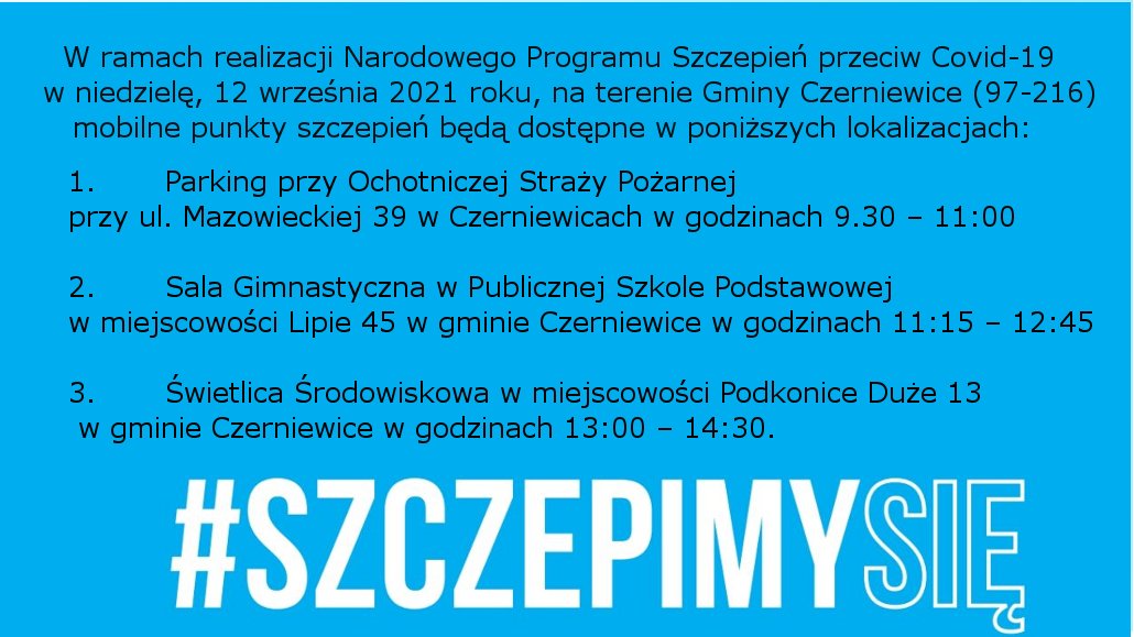 Na zdjęciu: napis: W ramach realizacji Narodowego Programu Szczepień przeciw Covid-19 w niedzielę, 12 września 2021 roku, na terenie Gminy Czerniewice (97-216) mobilne punkty szczepień będą dostępne w poniższych lokalizacjach 1.       Parking przy Ochotniczej Straży Pożarnej przy ul. Mazowieckiej 39 w Czerniewicach w godzinach 9.30 – 11:00 2.       Sala Gimnastyczna w Publicznej Szkole Podstawowej w miejscowości Lipie 45 w gminie Czerniewice w godzinach 11:15 – 12:45 3.       Świetlica Środowiskowa w miejscowości Podkonice Duże 13 w gminie Czerniewice w godzinach 13:00 – 14:30.