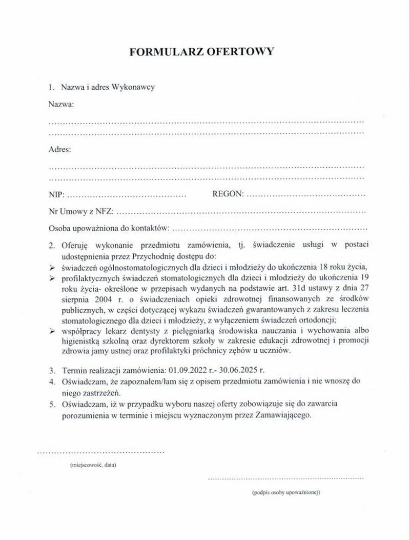 Powiat Tomaszowski zwraca się z prośbą o złożenie oferty na świadczenie usługi w postaci udostępnienia przez Przychodnię dostępu do: - świadczeń ogólnostomatologicznych dla dzieci i młodzieży do ukończenie 18 roku życia, - profilaktycznych świadczeń stomatologicznych dla dzieci i młodzież do ukończenia 19 roku życia – określone w przepisach wydanych na podst. art. 31d ustawy z dnia 27 sierpnia 2004 roku o świadczeniach opieki zdrowotnej finansowanych ze środków publicznych, w części dotyczącej wykazu świadczeń gwarantowanych z zakresu leczenia stomatologicznego dla dzieci i młodzieży z wyłączeniem świadczeń ortodoncji, - współpracy lekarza dentysty z pielęgniarką ,środowiska nauczania i wychowania albo higienistką szkolną oraz dyrektorem szkoły w zakresie edukacji zdrowotnej i promocji zdrowia jamy ustnej oraz profilaktyki próchnicy zębów u uczniów. Ofertę należy złożyć do 18 lipca 2022 roku do godziny 12.00 do kancelarii Starostwa Powiatowego na adres: Starostwo Powiatowe w Tomaszowie Mazowieckim ul. św Antoniego 41 97-200 Tomaszów Mazowiecki Termin realizacji zamówienia od 1 września 2022 r. do 30 czerwca 2025 roku.