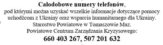 Na zdjęciu: informacja o całodobowych numerach telefonów, pod którymi można uzyskać wszelkie informacje dotyczące pomocy uchodźcom z Ukrainy oraz wsparcia humanitarnego dla Ukrainy. Starostwo Powiatowe w Tomaszowie Maz. Powiatowe Centrum Zarządzania Kryzysowego: 660 403 267, 507 201 632 Na zdjęciu: informacja o całodobowych numerach telefonów, pod którymi można uzyskać wszelkie informacje dotyczące pomocy uchodźcom z Ukrainy oraz wsparcia humanitarnego dla Ukrainy. Starostwo Powiatowe w Tomaszowie Maz. Powiatowe Centrum Zarządzania Kryzysowego: 660 403 267, 507 201 632