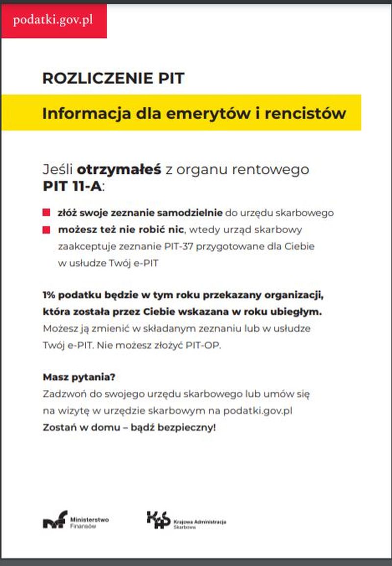 Na zdjęciu: plakat informacja dla emerytów i rencistów - Jeśli otrzymałeś z organu rentowego PIT 11-A: złóż swoje zeznanie samodzielnie do Urzędu Skarbowego możesz tez nie robić nic, wtedy Urząd Skarbowy zaakceptuje zeznanie PIT-37 przygotowane dla Ciebie w usłudze Twój e-PIT 1% podatku Bedzie w tym roku przekazany organizacji, która została przez Ciebie wskazana w roku ubiegłym. Możesz ja zmienić w składanym zeznaniu lub w usłudze Twój e-PIT. Nie możesz złożyć PIT-OP. Masz pytania? Zadzwoń do swojego Urzędu Skarbowego lub umów sie na wizytę w Urzędzie Skarbowym na podatki.gov.pl Zostań w domu – bądź bezpieczny!