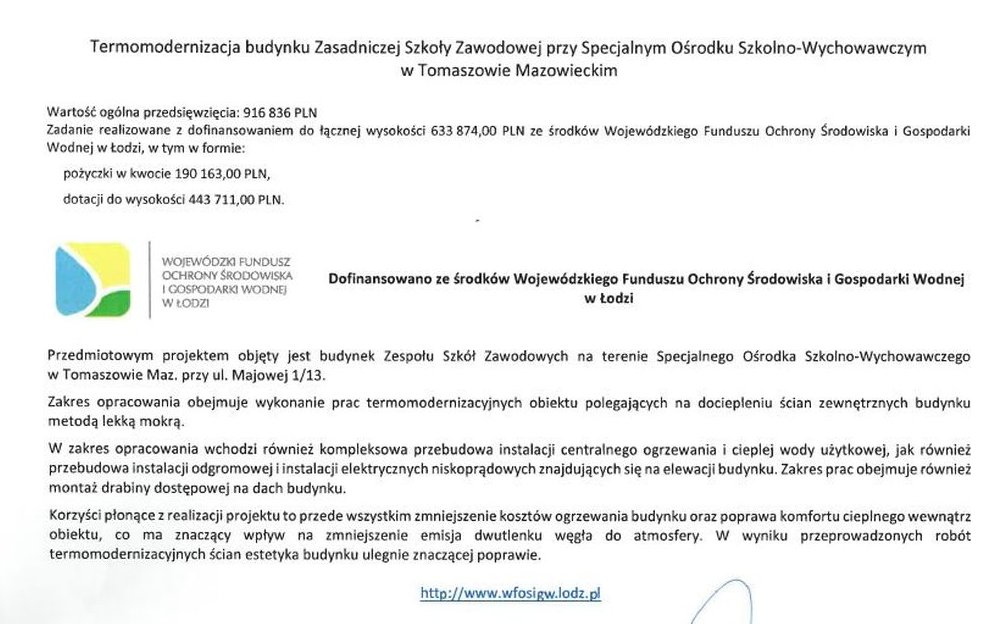 Na zdjęciu tekst: Termomodernizacja budynku Zasadniczej Szkoły Zawodowej przy Specjalnym Ośrodku Szkolno-Wychowawczym w Tomaszowie Mazowieckim Wartość ogólna przedsięwzięcia: 916 836,00 PLN Zadanie realizowane z dofinansowaniem do łącznej wysokości 633 874,00 PLN ze środków Wojewódzkiego Funduszu Ochrony Środowiska i Gospodarki Wodnej w Łodzi, w tym w formie: pożyczki w kwocie 190 163,00 PLN, dotacji do wysokości 443 711,00 PLN. Dofinansowano ze środków Wojewódzkiego Funduszu Ochrony Środowiska i Gospodarki Wodnej w Łodzi Przedmiotowym projektem objęty jest budynek Zespołu Szkół Zawodowych na terenie Specjalnego Ośrodka Szkolno-Wychowawczego w Tomaszowie Mazowieckim przy ul. Majowej 1/13. Zakres opracowania obejmuje wykonanie prac termomodernizacyjnych obiektu polegających na dociepleniu ścian zewnętrznych budynku metodą lekką mokrą. W zakres opracowania wchodzi również kompleksowa przebudowa instalacji centralnego ogrzewania i cieplej wody użytkowej, jak również przebudowa instalacji odgromowej i instalacji elektrycznych niskoprądowych znajdujących się na elewacji budynku. Zakres prac obejmuje również montaż drabiny dostępowej na dach budynku. Korzyści płonące z realizacji projektu to przede wszystkim zmniejszenie kosztów ogrzewania budynku oraz poprawa komfortu cieplnego wewnątrz obiektu, co ma znaczący wpływ na zmniejszenie emisja dwutlenku węgła do atmosfery. W wyniku przeprowadzonych robót termomodernizacyjnych ścian estetyka budynku ulegnie znaczącej poprawie. http://www.wfosigw.lodz.pl Termomodernizacja budynku Zasadniczej Szkoły Zawodowej przy SOSW