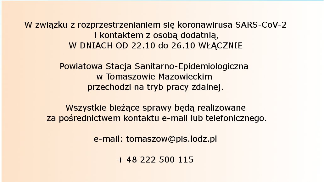Na zdjęciu znajduje się napis: W związku z rozprzestrzenianiem się koronawirusa SARS-CoV-2 i kontaktem z osobą dodatnią, W DNIACH OD 22.10 do 26.10 WŁĄCZNIE Powiatowa Stacja Sanitarno-Epidemiologiczna w Tomaszowie Mazowieckim przechodzi na tryb pracy zdalnej. Wszystkie bieżące sprawy będą realizowane za pośrednictwem kontaktu e-mail lub telefonicznego. e-mail: tomaszow@pis.lodz.pl + 48 222 500 115