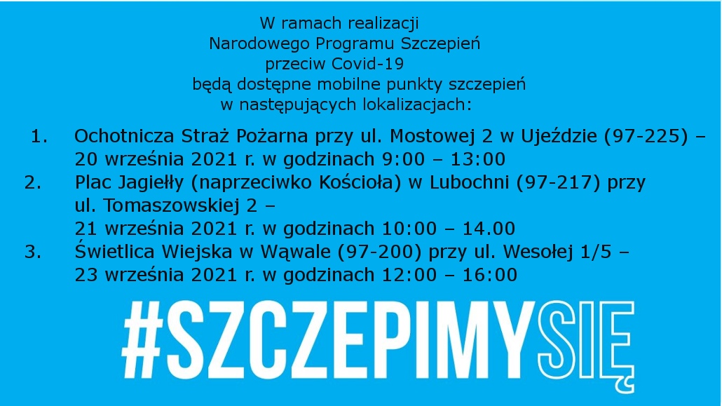 Na zdjęciu: napis: W ramach realizacji Narodowego Programu Szczepień przeciw Covid-19 będą dostępne mobilne punkty szczepień w następujących lokalizacjach: 1.	Ochotnicza Straż Pożarna przy ul. Mostowej 2 w Ujeździe (97-225) – 20 września 2021 r. w godzinach 9:00 – 13:00 2.	Plac Jagiełły (naprzeciwko Kościoła) w Lubochni (97-217) przy ul. Tomaszowskiej 2 – 21 września 2021 r. w godzinach 10:00 – 14.00 3.	Świetlica Wiejska w Wąwale (97-200) przy ul. Wesołej 1/5 – 23 września 2021 r. w godzinach 12:00 – 16:00