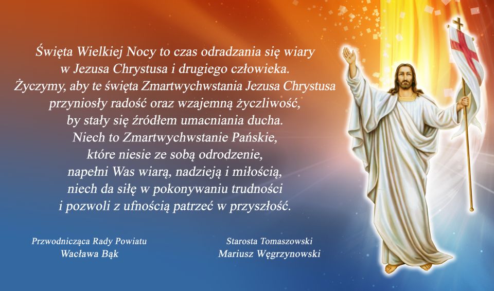 Na zdjęciu: kartka z życzeniami świątecznymi, z lewej strony napis: „Święta Wielkiej Nocy to czas odradzania się wiary w Jezusa Chrystusa i drugiego człowieka. Życzymy, aby te święta Zmartwychwstania Jezusa Chrystusa przyniosły radość oraz wzajemną życzliwość, by stały się źródłem umacniania ducha. Niech to Zmartwychwstanie Pańskie, które niesie ze sobą odrodzenie, napełni Was wiarą, nadzieją i miłością, niech da siłę w pokonywaniu trudności i pozwoli z ufnością patrzeć w przyszłość. podpisane – Przewodnicząca Rady Powiatu – Wacława Bąk, Starosta Tomaszowski – Mariusz Węgrzynowski, z prawej strony Jezus z podniesioną prawą ręką, od niego bije blask Na zdjęciu: kartka z życzeniami świątecznymi, z lewej strony napis: „Święta Wielkiej Nocy to czas odradzania się wiary w Jezusa Chrystusa i drugiego człowieka. Życzymy, aby te święta Zmartwychwstania Jezusa Chrystusa przyniosły radość oraz wzajemną życzliwość, by stały się źródłem umacniania ducha. Niech to Zmartwychwstanie Pańskie, które niesie ze sobą odrodzenie, napełni Was wiarą, nadzieją i miłością, niech da siłę w pokonywaniu trudności i pozwoli z ufnością patrzeć w przyszłość. podpisane – Przewodnicząca Rady Powiatu – Wacława Bąk, Starosta Tomaszowski – Mariusz Węgrzynowski, z prawej strony Jezus z podniesioną prawą ręką, od niego bije blask